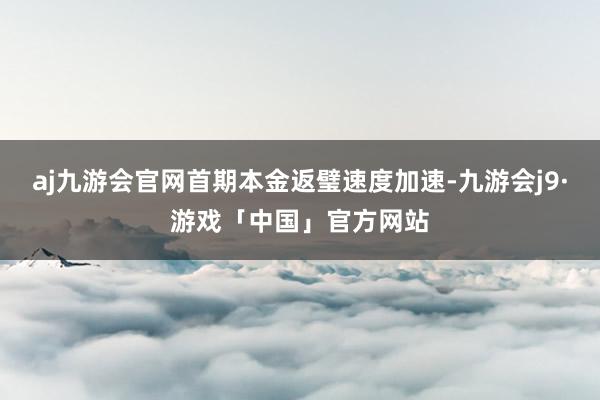 aj九游会官网首期本金返璧速度加速-九游会j9·游戏「中国」官方网站