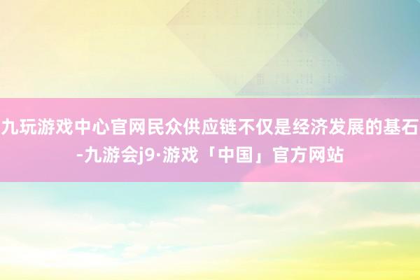 九玩游戏中心官网民众供应链不仅是经济发展的基石-九游会j9·游戏「中国」官方网站
