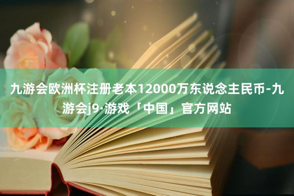 九游会欧洲杯注册老本12000万东说念主民币-九游会j9·游戏「中国」官方网站
