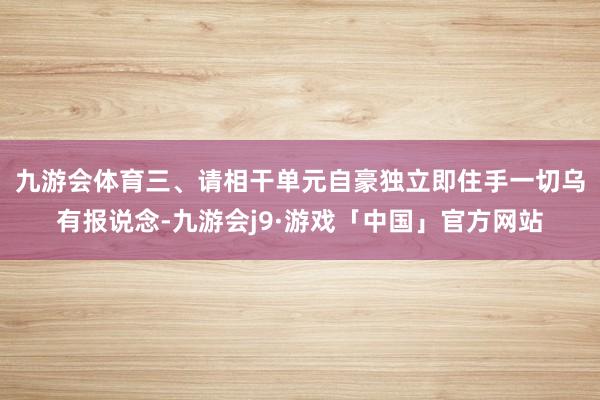 九游会体育　　三、请相干单元自豪独立即住手一切乌有报说念-九游会j9·游戏「中国」官方网站