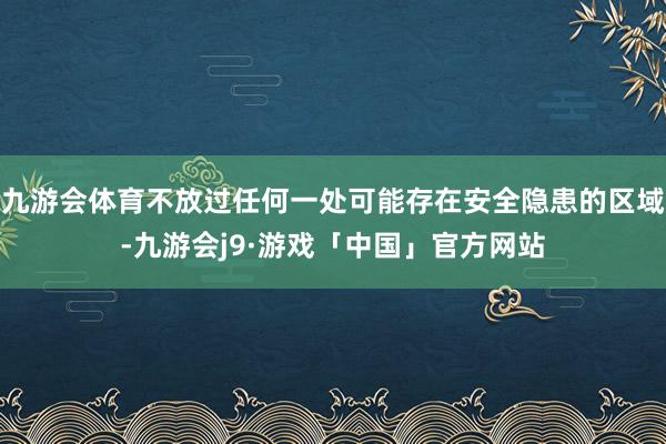 九游会体育不放过任何一处可能存在安全隐患的区域-九游会j9·游戏「中国」官方网站