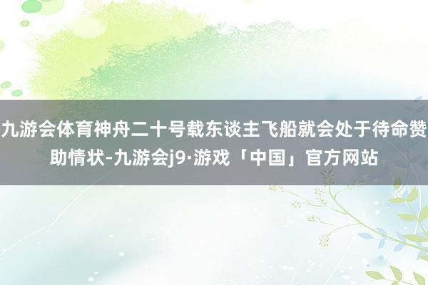 九游会体育神舟二十号载东谈主飞船就会处于待命赞助情状-九游会j9·游戏「中国」官方网站
