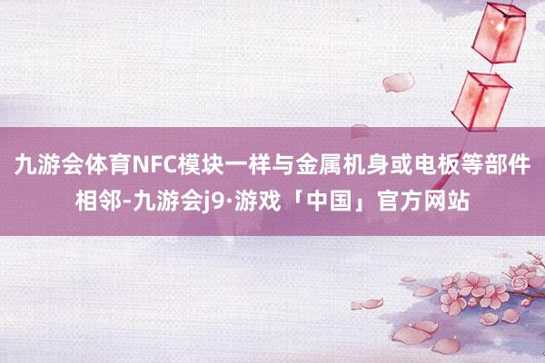 九游会体育NFC模块一样与金属机身或电板等部件相邻-九游会j9·游戏「中国」官方网站