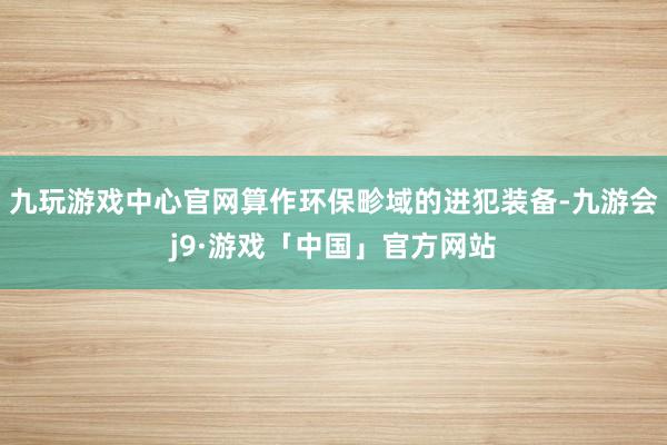 九玩游戏中心官网算作环保畛域的进犯装备-九游会j9·游戏「中国」官方网站