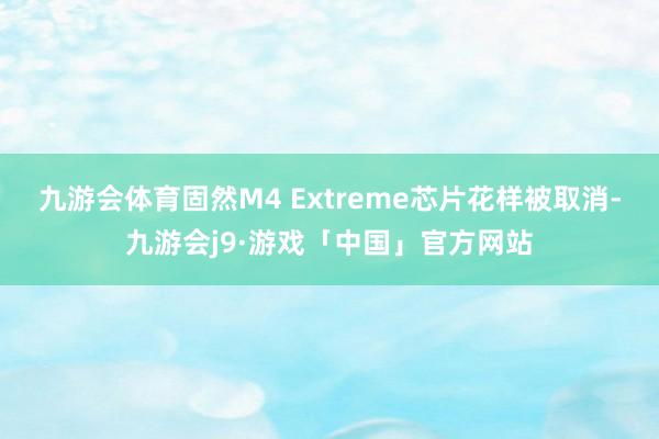 九游会体育固然M4 Extreme芯片花样被取消-九游会j9·游戏「中国」官方网站