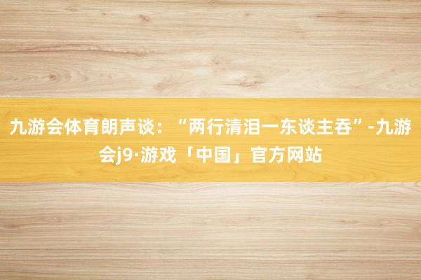 九游会体育朗声谈：“两行清泪一东谈主吞”-九游会j9·游戏「中国」官方网站