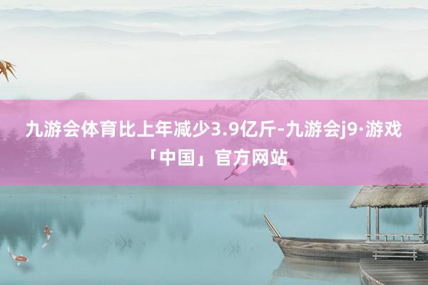九游会体育比上年减少3.9亿斤-九游会j9·游戏「中国」官方网站