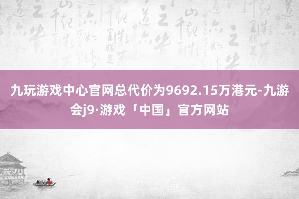 九玩游戏中心官网总代价为9692.15万港元-九游会j9·游戏「中国」官方网站