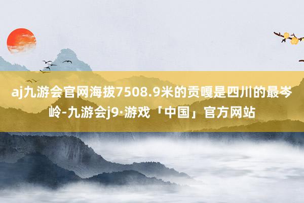 aj九游会官网海拔7508.9米的贡嘎是四川的最岑岭-九游会j9·游戏「中国」官方网站