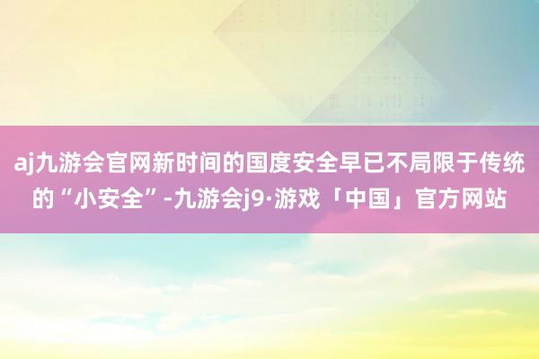 aj九游会官网新时间的国度安全早已不局限于传统的“小安全”-九游会j9·游戏「中国」官方网站