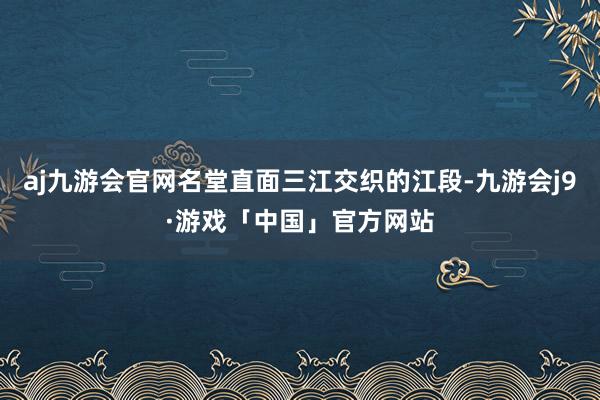 aj九游会官网名堂直面三江交织的江段-九游会j9·游戏「中国」官方网站