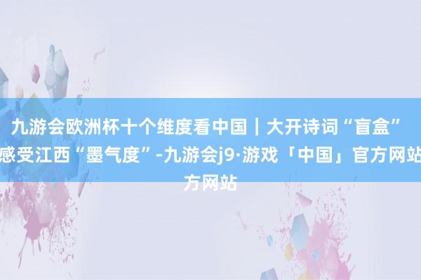 九游会欧洲杯十个维度看中国｜大开诗词“盲盒” 感受江西“墨气度”-九游会j9·游戏「中国」官方网站