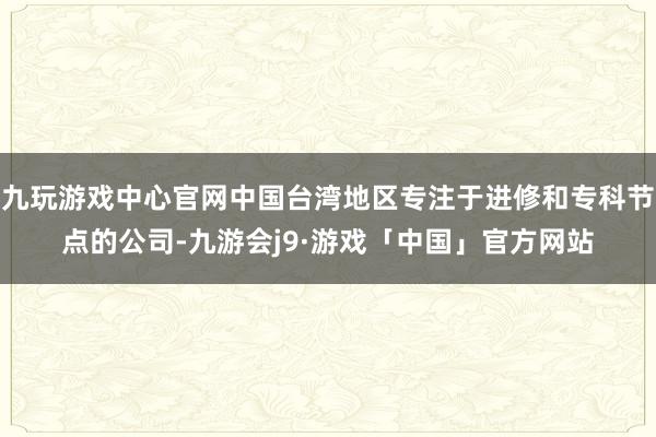 九玩游戏中心官网中国台湾地区专注于进修和专科节点的公司-九游会j9·游戏「中国」官方网站