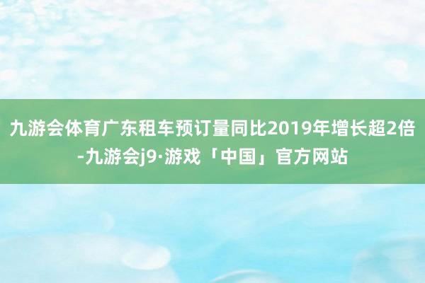 九游会体育广东租车预订量同比2019年增长超2倍-九游会j9·游戏「中国」官方网站