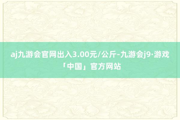aj九游会官网出入3.00元/公斤-九游会j9·游戏「中国」官方网站