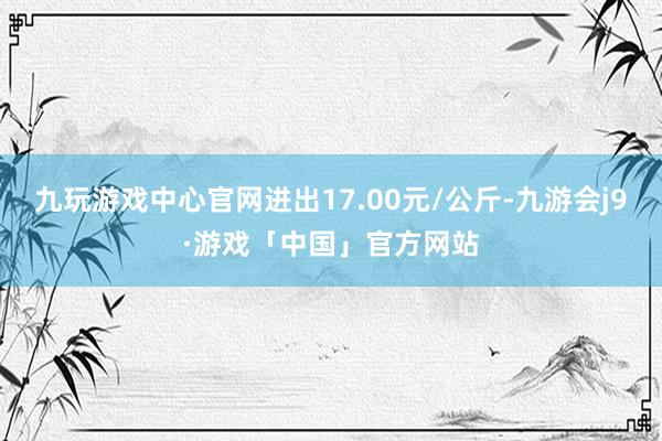 九玩游戏中心官网进出17.00元/公斤-九游会j9·游戏「中国」官方网站