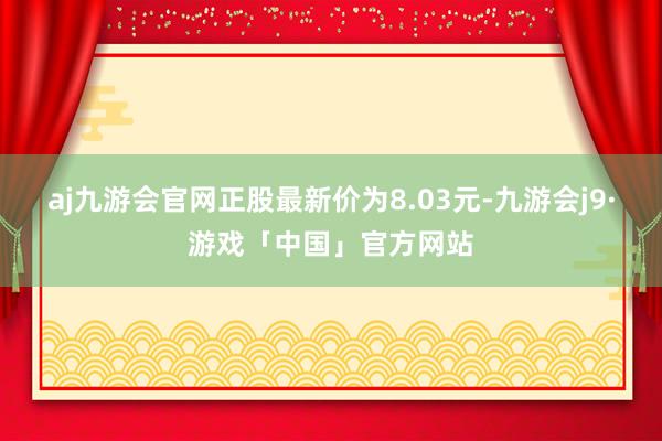 aj九游会官网正股最新价为8.03元-九游会j9·游戏「中国」官方网站