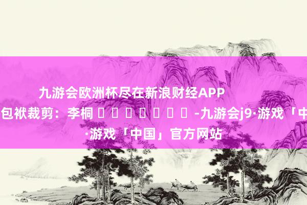 九游会欧洲杯尽在新浪财经APP            						包袱裁剪：李桐 							-九游会j9·游戏「中国」官方网站