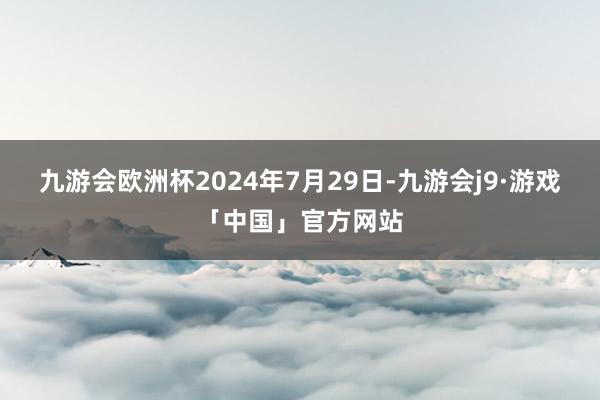 九游会欧洲杯　　2024年7月29日-九游会j9·游戏「中国」官方网站