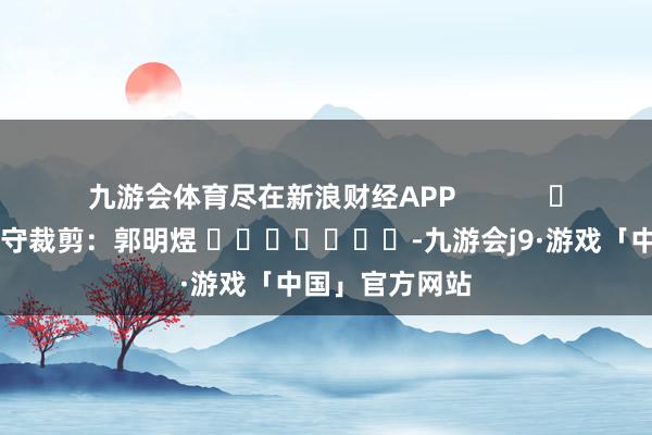 九游会体育尽在新浪财经APP            						职守裁剪：郭明煜 							-九游会j9·游戏「中国」官方网站