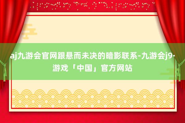 aj九游会官网跟悬而未决的暗影联系-九游会j9·游戏「中国」官方网站