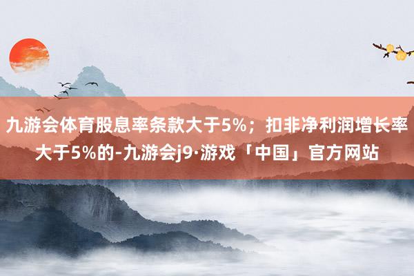 九游会体育股息率条款大于5%；扣非净利润增长率大于5%的-九游会j9·游戏「中国」官方网站