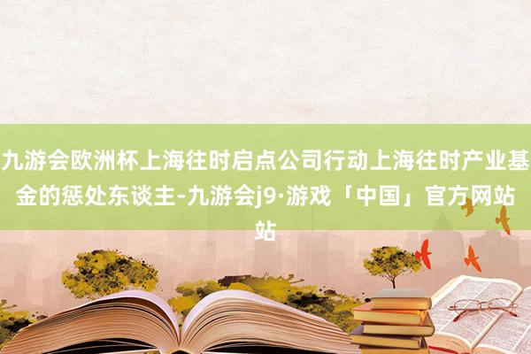 九游会欧洲杯上海往时启点公司行动上海往时产业基金的惩处东谈主-九游会j9·游戏「中国」官方网站