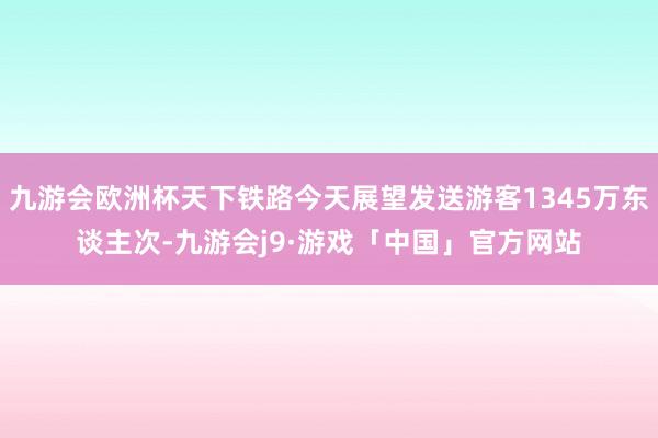 九游会欧洲杯天下铁路今天展望发送游客1345万东谈主次-九游会j9·游戏「中国」官方网站