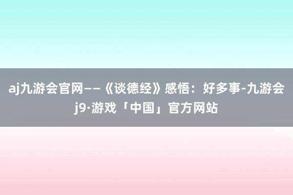 aj九游会官网——《谈德经》感悟：好多事-九游会j9·游戏「中国」官方网站