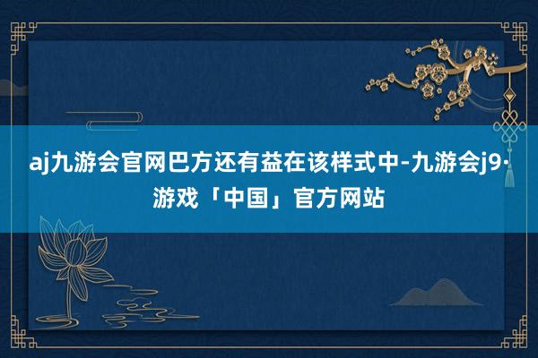 aj九游会官网巴方还有益在该样式中-九游会j9·游戏「中国」官方网站