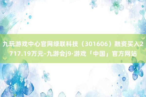 九玩游戏中心官网绿联科技（301606）融资买入2717.19万元-九游会j9·游戏「中国」官方网站