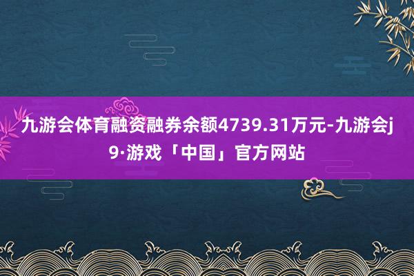 九游会体育融资融券余额4739.31万元-九游会j9·游戏「中国」官方网站