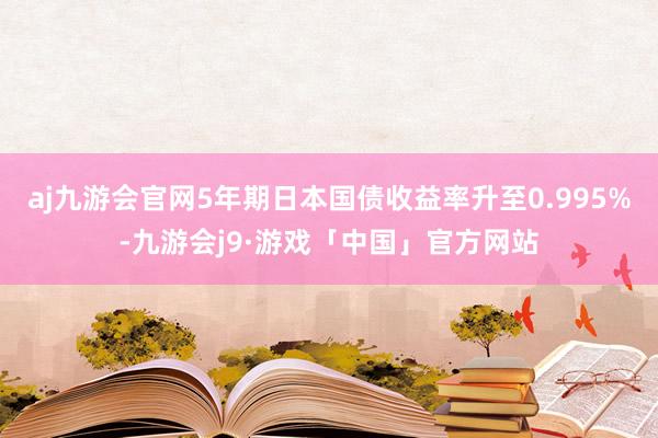 aj九游会官网5年期日本国债收益率升至0.995%-九游会j9·游戏「中国」官方网站