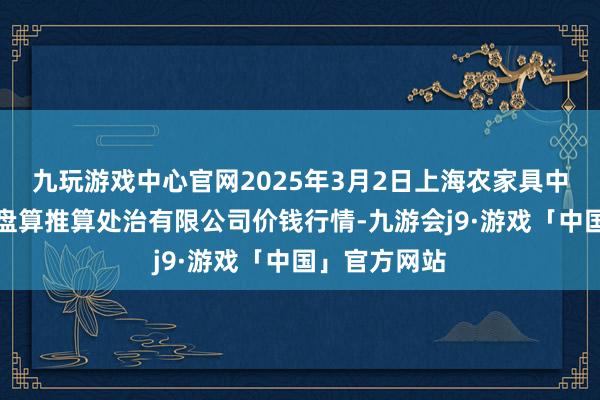 九玩游戏中心官网2025年3月2日上海农家具中心批发市集盘算推算处治有限公司价钱行情-九游会j9·游戏「中国」官方网站