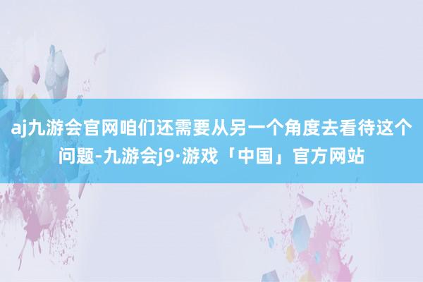aj九游会官网咱们还需要从另一个角度去看待这个问题-九游会j9·游戏「中国」官方网站
