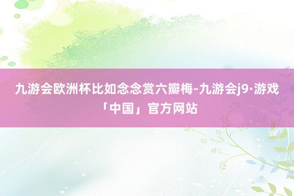 九游会欧洲杯　　比如念念赏六瓣梅-九游会j9·游戏「中国」官方网站