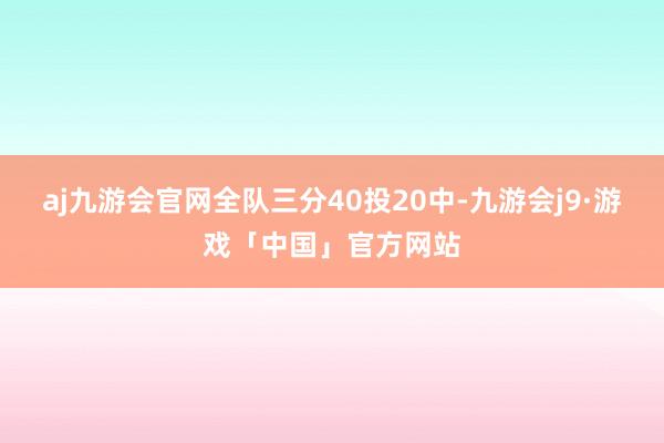 aj九游会官网全队三分40投20中-九游会j9·游戏「中国」官方网站