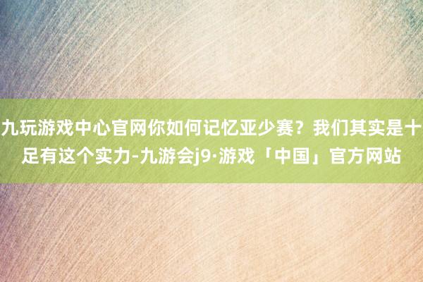 九玩游戏中心官网你如何记忆亚少赛？我们其实是十足有这个实力-九游会j9·游戏「中国」官方网站