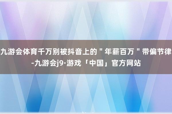 九游会体育千万别被抖音上的＂年薪百万＂带偏节律-九游会j9·游戏「中国」官方网站