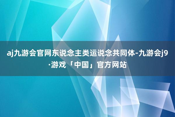 aj九游会官网东说念主类运说念共同体-九游会j9·游戏「中国」官方网站