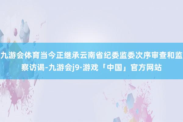 九游会体育当今正继承云南省纪委监委次序审查和监察访谒-九游会j9·游戏「中国」官方网站