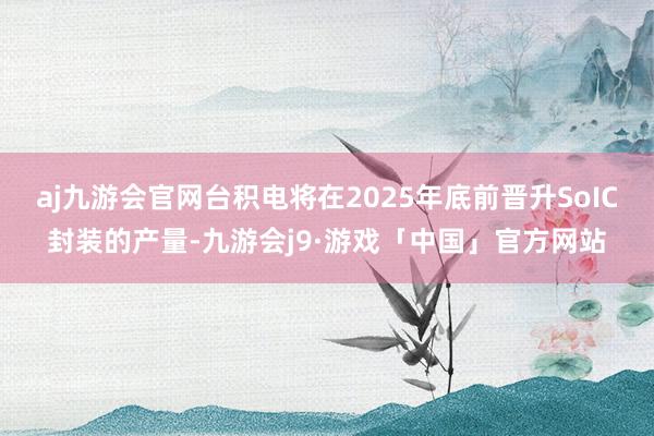 aj九游会官网台积电将在2025年底前晋升SoIC封装的产量-九游会j9·游戏「中国」官方网站