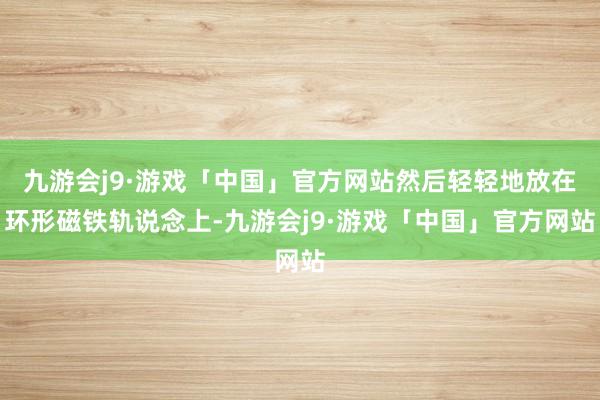九游会j9·游戏「中国」官方网站然后轻轻地放在环形磁铁轨说念上-九游会j9·游戏「中国」官方网站
