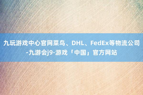 九玩游戏中心官网菜鸟、DHL、FedEx等物流公司-九游会j9·游戏「中国」官方网站
