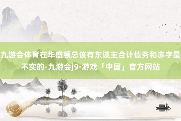 九游会体育在华盛顿总该有东谈主合计债务和赤字是不实的-九游会j9·游戏「中国」官方网站