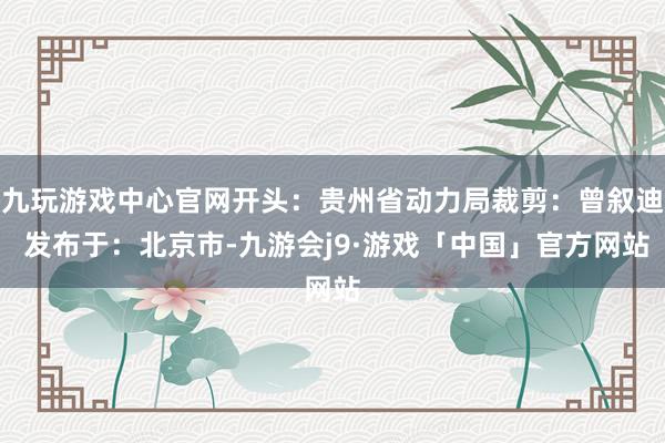 九玩游戏中心官网开头：贵州省动力局裁剪：曾叙迪 发布于：北京市-九游会j9·游戏「中国」官方网站