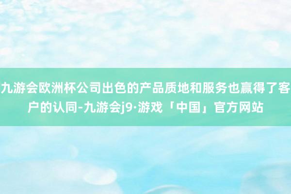 九游会欧洲杯公司出色的产品质地和服务也赢得了客户的认同-九游会j9·游戏「中国」官方网站