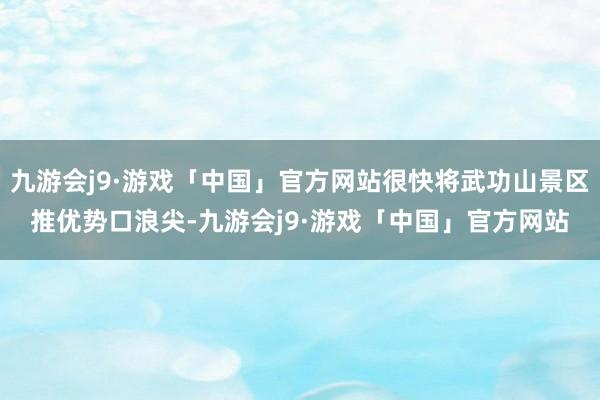 九游会j9·游戏「中国」官方网站很快将武功山景区推优势口浪尖-九游会j9·游戏「中国」官方网站