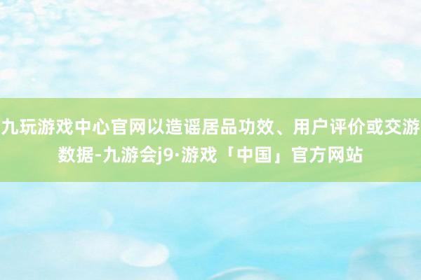 九玩游戏中心官网以造谣居品功效、用户评价或交游数据-九游会j9·游戏「中国」官方网站