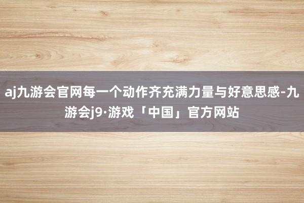 aj九游会官网每一个动作齐充满力量与好意思感-九游会j9·游戏「中国」官方网站